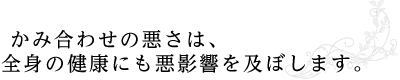  かみ合わせの悪さは、 全身の健康にも悪影響を及ぼします。